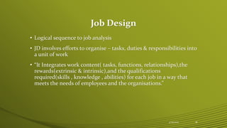Job Design
• Logical sequence to job analysis
• JD involves efforts to organise – tasks, duties & responsibilities into
a unit of work
• “It Integrates work content( tasks, functions, relationships),the
rewards(extrinsic & intrinsic),and the qualifications
required(skills , knowledge , abilities) for each job in a way that
meets the needs of employees and the organisations.”
4/25/2015 18
 