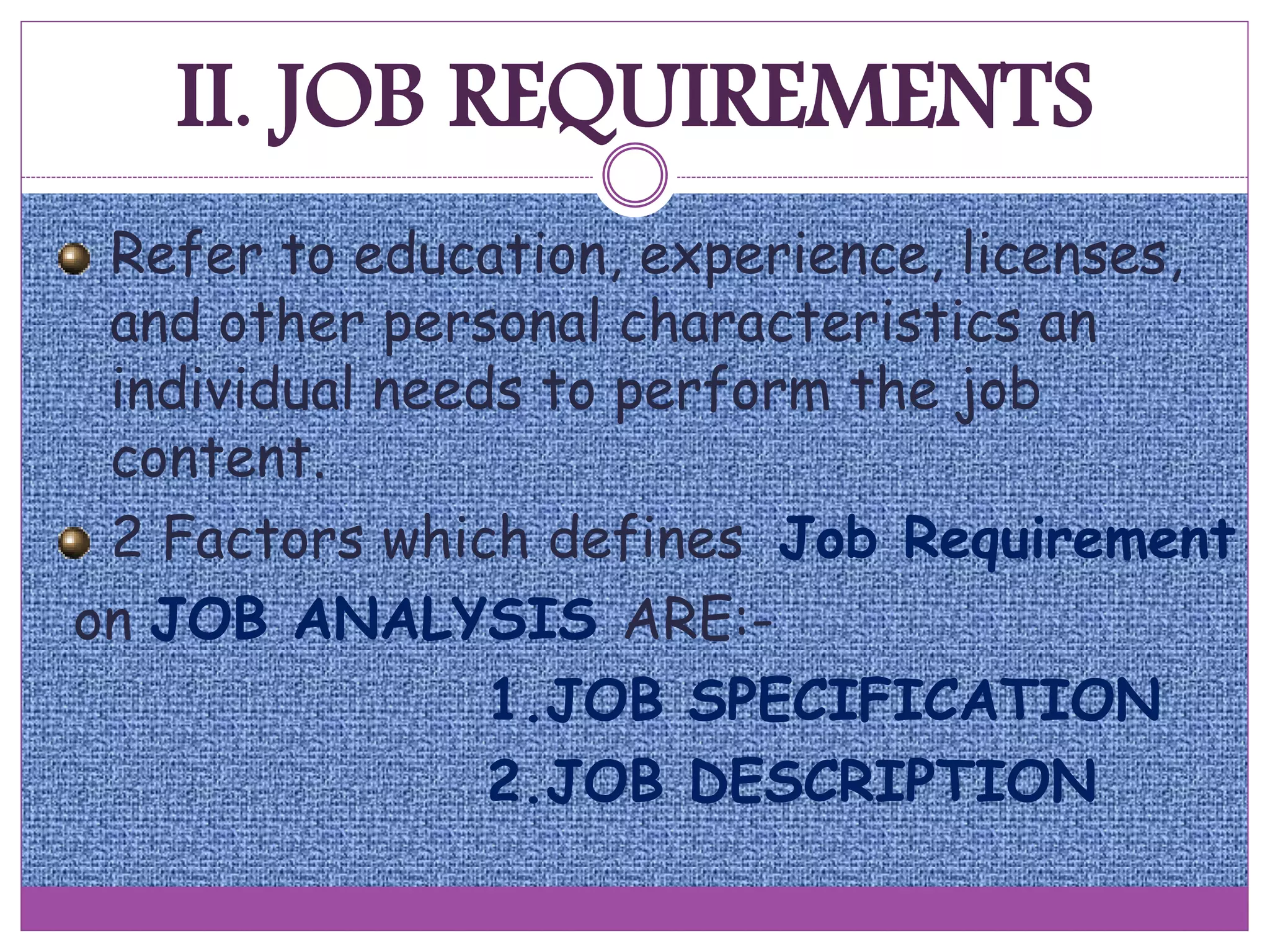 II. JOB REQUIREMENTS
Refer to education, experience, licenses,
and other personal characteristics an
individual needs to perform the job
content.
2 Factors which defines Job Requirement
on JOB ANALYSIS ARE:-
1.JOB SPECIFICATION
2.JOB DESCRIPTION
 