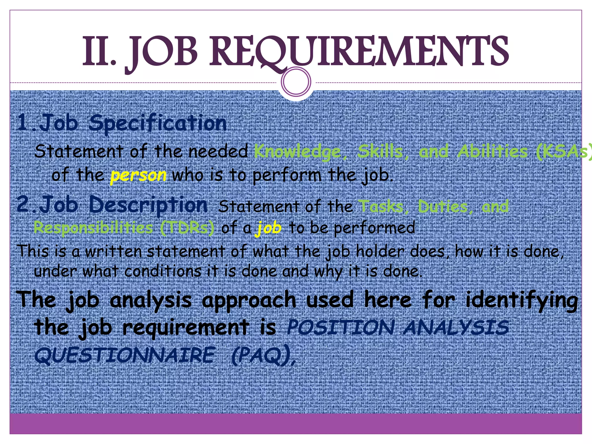 II. JOB REQUIREMENTS
1.Job Specification
Statement of the needed Knowledge, Skills, and Abilities (KSAs)
of the person who is to perform the job.
2.Job Description Statement of the Tasks, Duties, and
Responsibilities (TDRs) of a job to be performed
This is a written statement of what the job holder does, how it is done,
under what conditions it is done and why it is done.
The job analysis approach used here for identifying
the job requirement is POSITION ANALYSIS
QUESTIONNAIRE (PAQ),
 