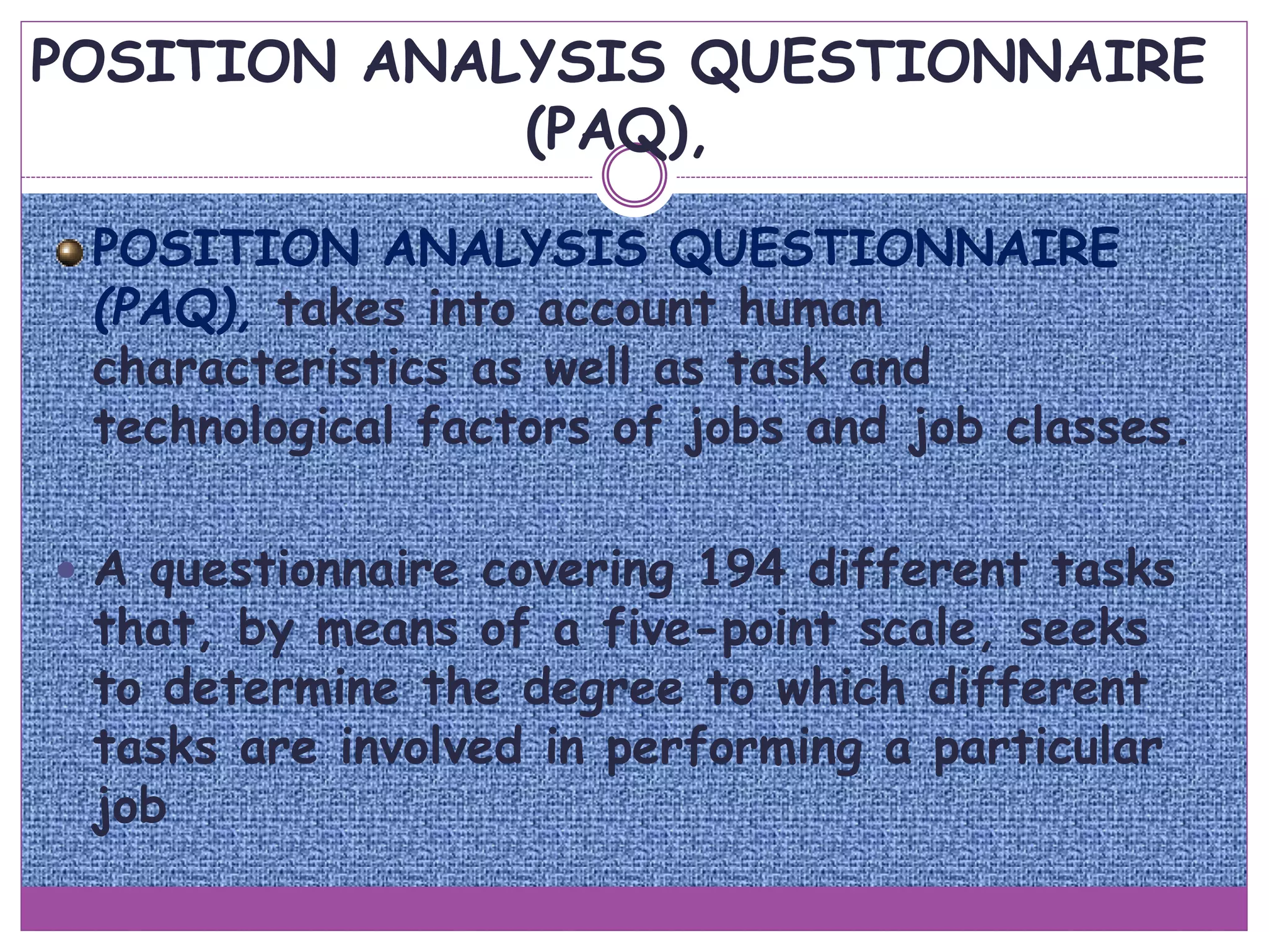 POSITION ANALYSIS QUESTIONNAIRE
(PAQ),
POSITION ANALYSIS QUESTIONNAIRE
(PAQ), takes into account human
characteristics as well as task and
technological factors of jobs and job classes.
 A questionnaire covering 194 different tasks
that, by means of a five-point scale, seeks
to determine the degree to which different
tasks are involved in performing a particular
job
 