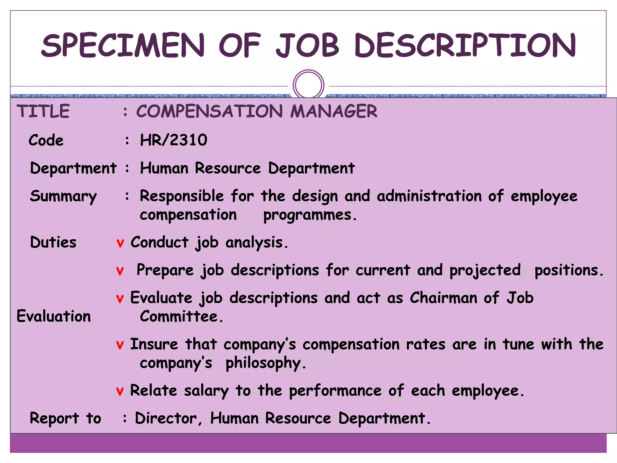 SPECIMEN OF JOB DESCRIPTION
TITLE : COMPENSATION MANAGER
Code : HR/2310
Department : Human Resource Department
Summary : Responsible for the design and administration of employee
compensation programmes.
Duties v Conduct job analysis.
v Prepare job descriptions for current and projected positions.
v Evaluate job descriptions and act as Chairman of Job
Evaluation Committee.
v Insure that company’s compensation rates are in tune with the
company’s philosophy.
v Relate salary to the performance of each employee.
Report to : Director, Human Resource Department.
 