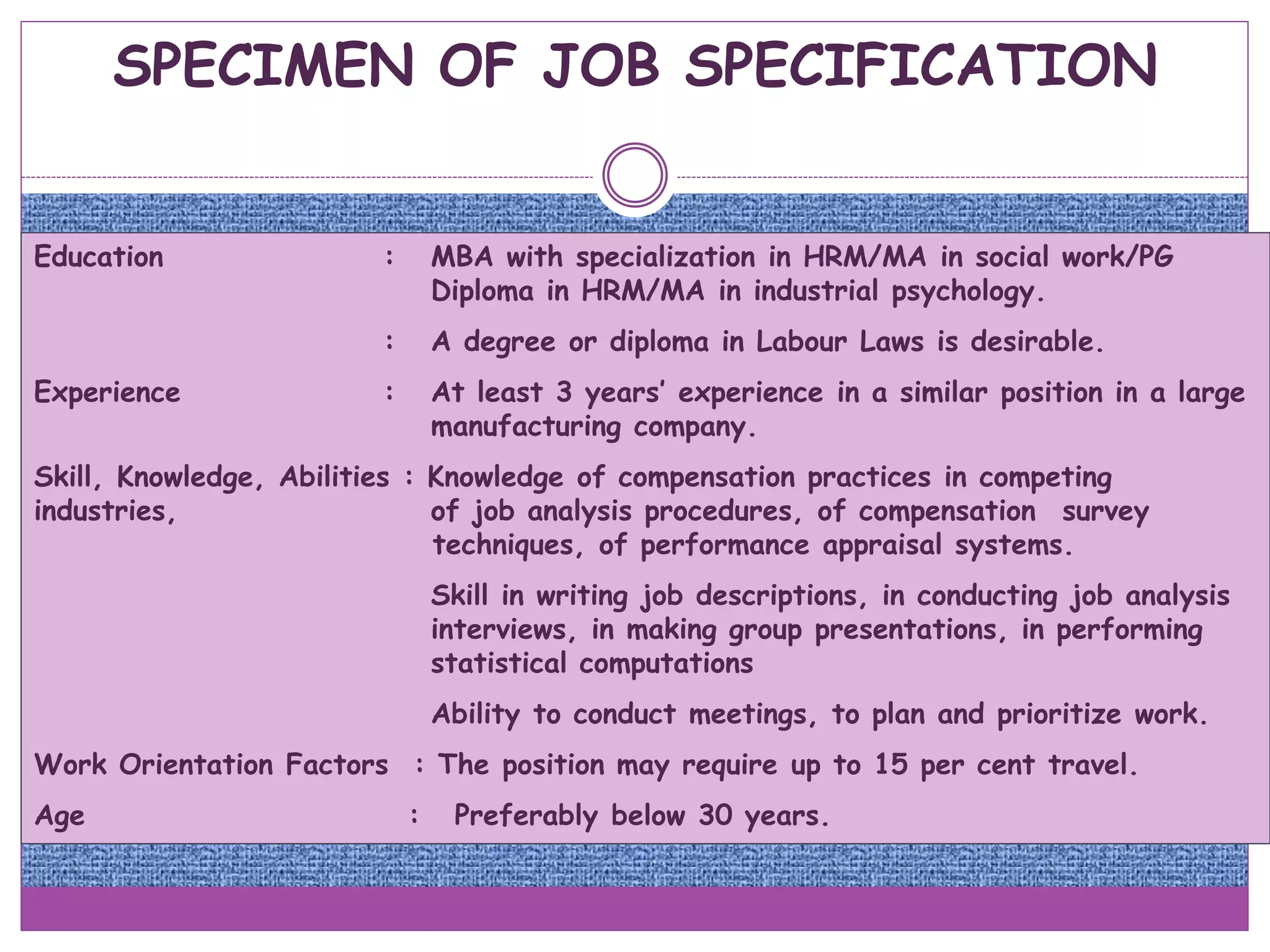 SPECIMEN OF JOB SPECIFICATION
Education : MBA with specialization in HRM/MA in social work/PG
Diploma in HRM/MA in industrial psychology.
: A degree or diploma in Labour Laws is desirable.
Experience : At least 3 years’ experience in a similar position in a large
manufacturing company.
Skill, Knowledge, Abilities : Knowledge of compensation practices in competing
industries, of job analysis procedures, of compensation survey
techniques, of performance appraisal systems.
Skill in writing job descriptions, in conducting job analysis
interviews, in making group presentations, in performing
statistical computations
Ability to conduct meetings, to plan and prioritize work.
Work Orientation Factors : The position may require up to 15 per cent travel.
Age : Preferably below 30 years.
 