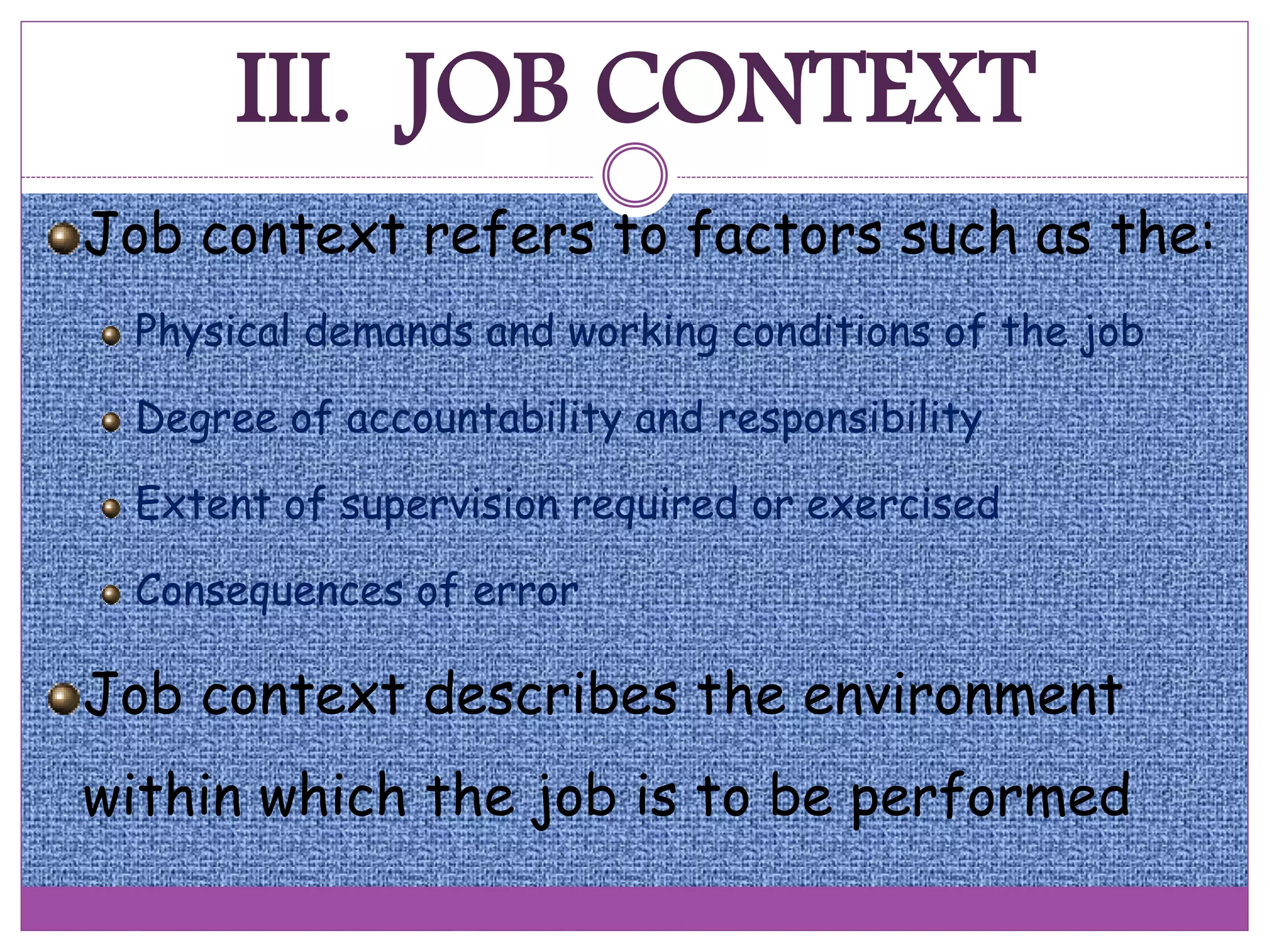 III. JOB CONTEXT
Job context refers to factors such as the:
Physical demands and working conditions of the job
Degree of accountability and responsibility
Extent of supervision required or exercised
Consequences of error
Job context describes the environment
within which the job is to be performed
 