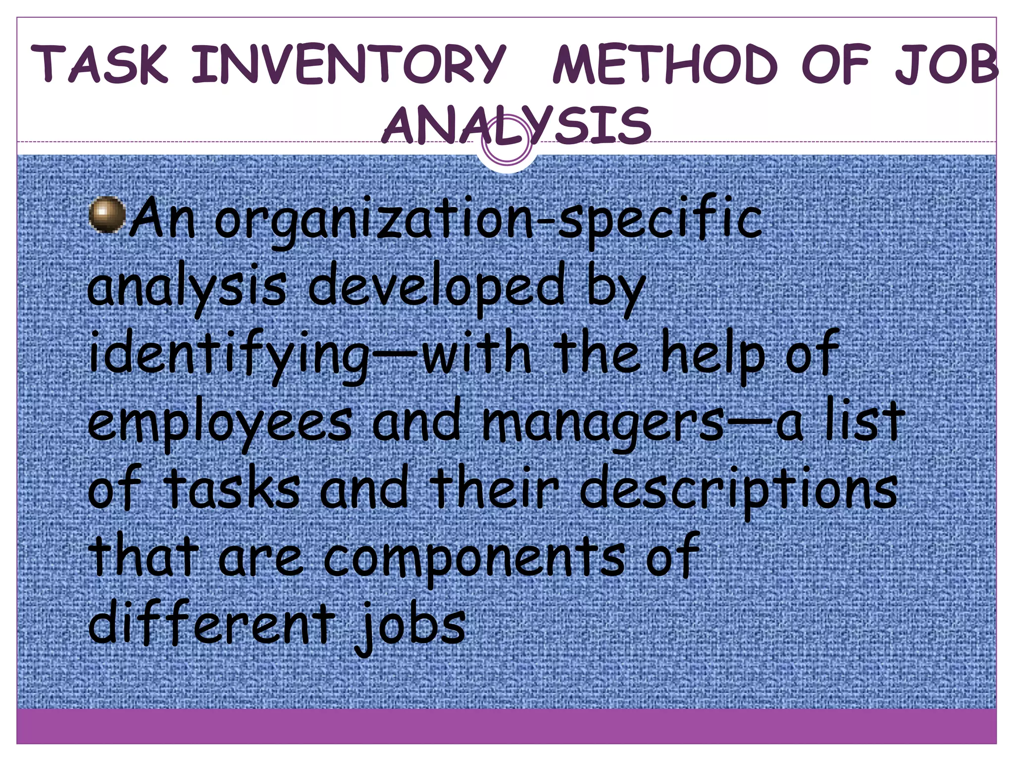 TASK INVENTORY METHOD OF JOB
ANALYSIS
An organization-specific
analysis developed by
identifying—with the help of
employees and managers—a list
of tasks and their descriptions
that are components of
different jobs
 