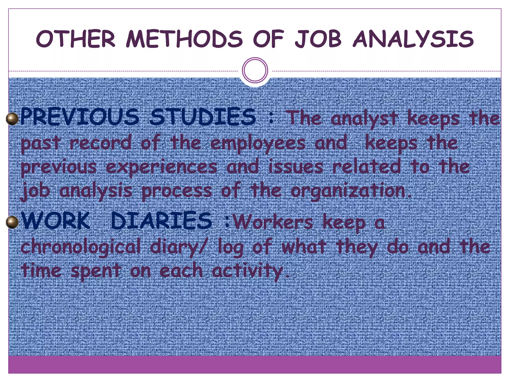 OTHER METHODS OF JOB ANALYSIS
PREVIOUS STUDIES : The analyst keeps the
past record of the employees and keeps the
previous experiences and issues related to the
job analysis process of the organization.
WORK DIARIES :Workers keep a
chronological diary/ log of what they do and the
time spent on each activity.
 