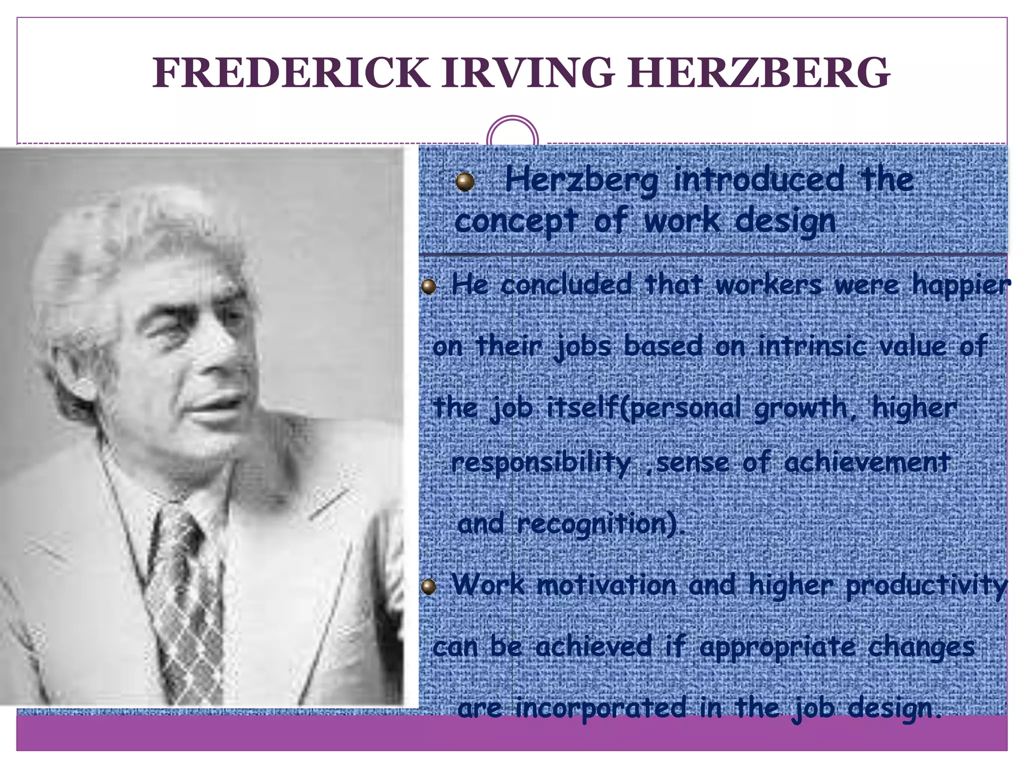 Herzberg introduced the
concept of work design
He concluded that workers were happier
on their jobs based on intrinsic value of
the job itself(personal growth, higher
responsibility ,sense of achievement
and recognition).
Work motivation and higher productivity
can be achieved if appropriate changes
are incorporated in the job design.
FREDERICK IRVING HERZBERG
 