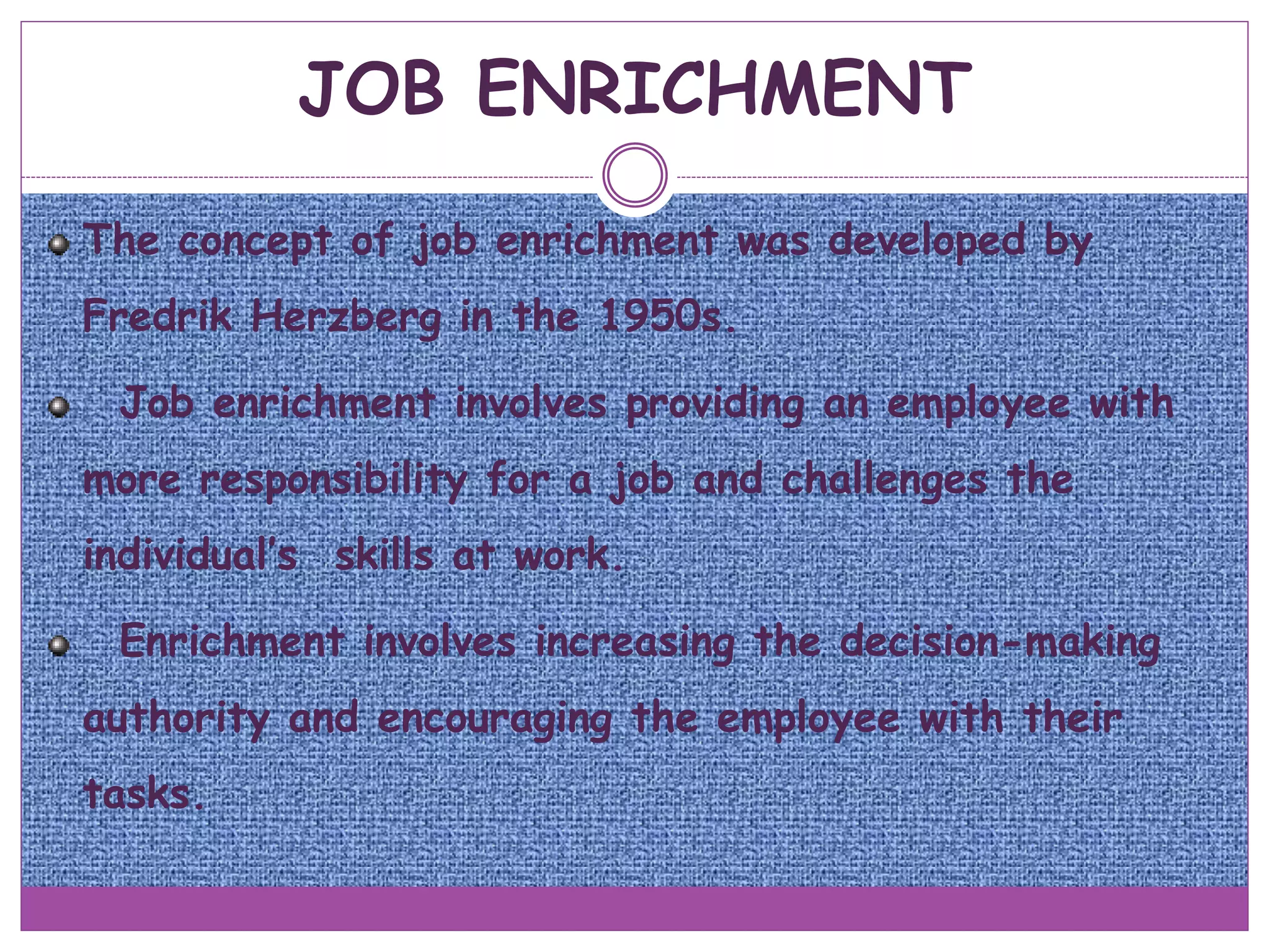 JOB ENRICHMENT
The concept of job enrichment was developed by
Fredrik Herzberg in the 1950s.
Job enrichment involves providing an employee with
more responsibility for a job and challenges the
individual’s skills at work.
Enrichment involves increasing the decision-making
authority and encouraging the employee with their
tasks.
 