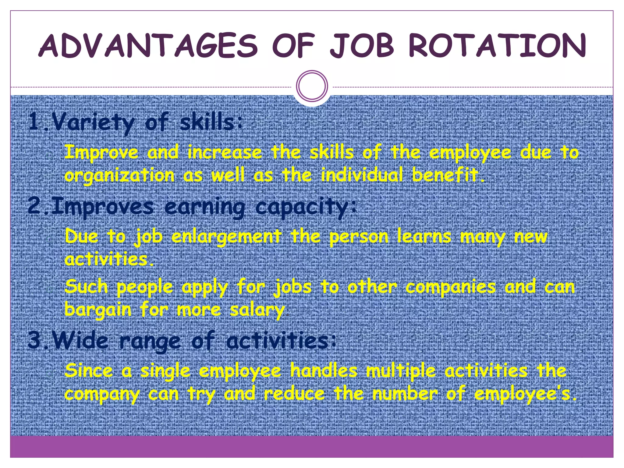 1.Variety of skills:
o Improve and increase the skills of the employee due to
organization as well as the individual benefit.
2.Improves earning capacity:
o Due to job enlargement the person learns many new
activities.
o Such people apply for jobs to other companies and can
bargain for more salary.
3.Wide range of activities:
o Since a single employee handles multiple activities the
company can try and reduce the number of employee’s.
ADVANTAGES OF JOB ROTATION
 