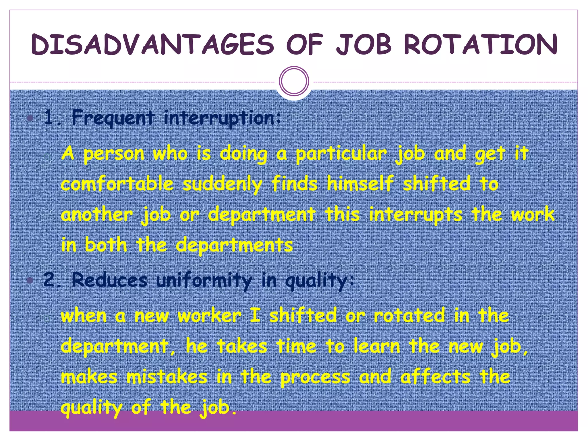  1. Frequent interruption:
o A person who is doing a particular job and get it
comfortable suddenly finds himself shifted to
another job or department this interrupts the work
in both the departments
 2. Reduces uniformity in quality:
o when a new worker I shifted or rotated in the
department, he takes time to learn the new job,
makes mistakes in the process and affects the
quality of the job.
DISADVANTAGES OF JOB ROTATION
 