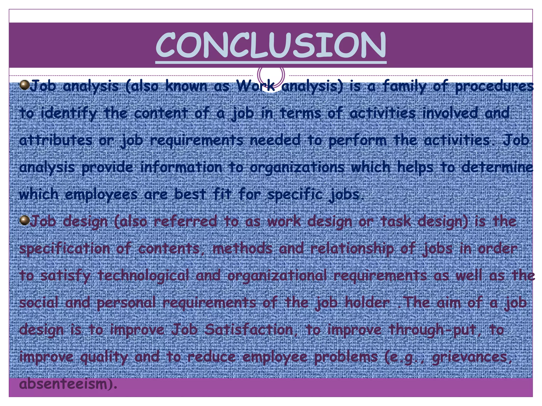 CONCLUSION
Job analysis (also known as Work analysis) is a family of procedures
to identify the content of a job in terms of activities involved and
attributes or job requirements needed to perform the activities. Job
analysis provide information to organizations which helps to determine
which employees are best fit for specific jobs.
Job design (also referred to as work design or task design) is the
specification of contents, methods and relationship of jobs in order
to satisfy technological and organizational requirements as well as the
social and personal requirements of the job holder .The aim of a job
design is to improve Job Satisfaction, to improve through-put, to
improve quality and to reduce employee problems (e.g., grievances,
absenteeism).
 