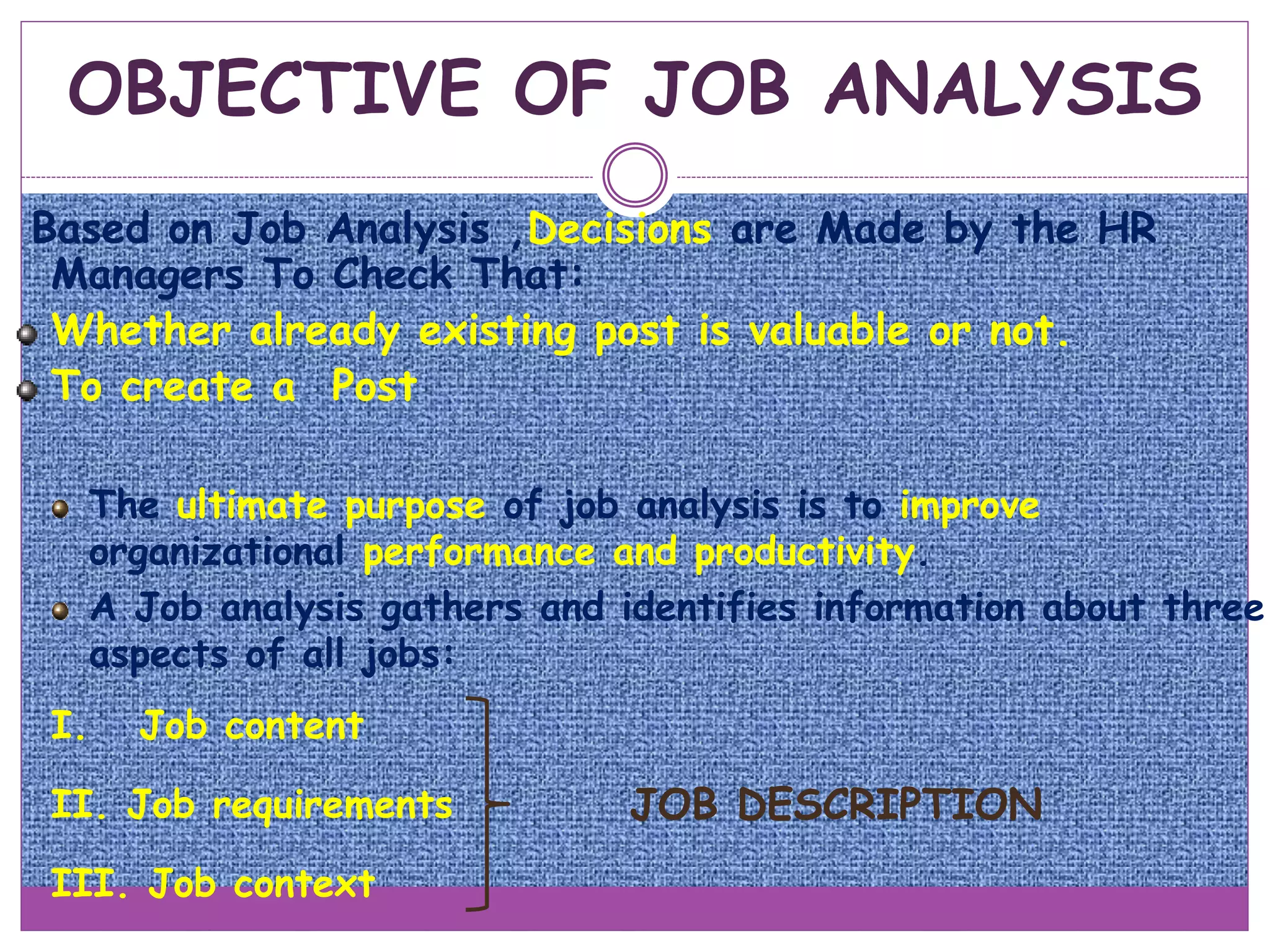 OBJECTIVE OF JOB ANALYSIS
Based on Job Analysis ,Decisions are Made by the HR
Managers To Check That:
Whether already existing post is valuable or not.
To create a Post
The ultimate purpose of job analysis is to improve
organizational performance and productivity.
A Job analysis gathers and identifies information about three
aspects of all jobs:
I. Job content
II. Job requirements
III. Job context
JOB DESCRIPTION
 