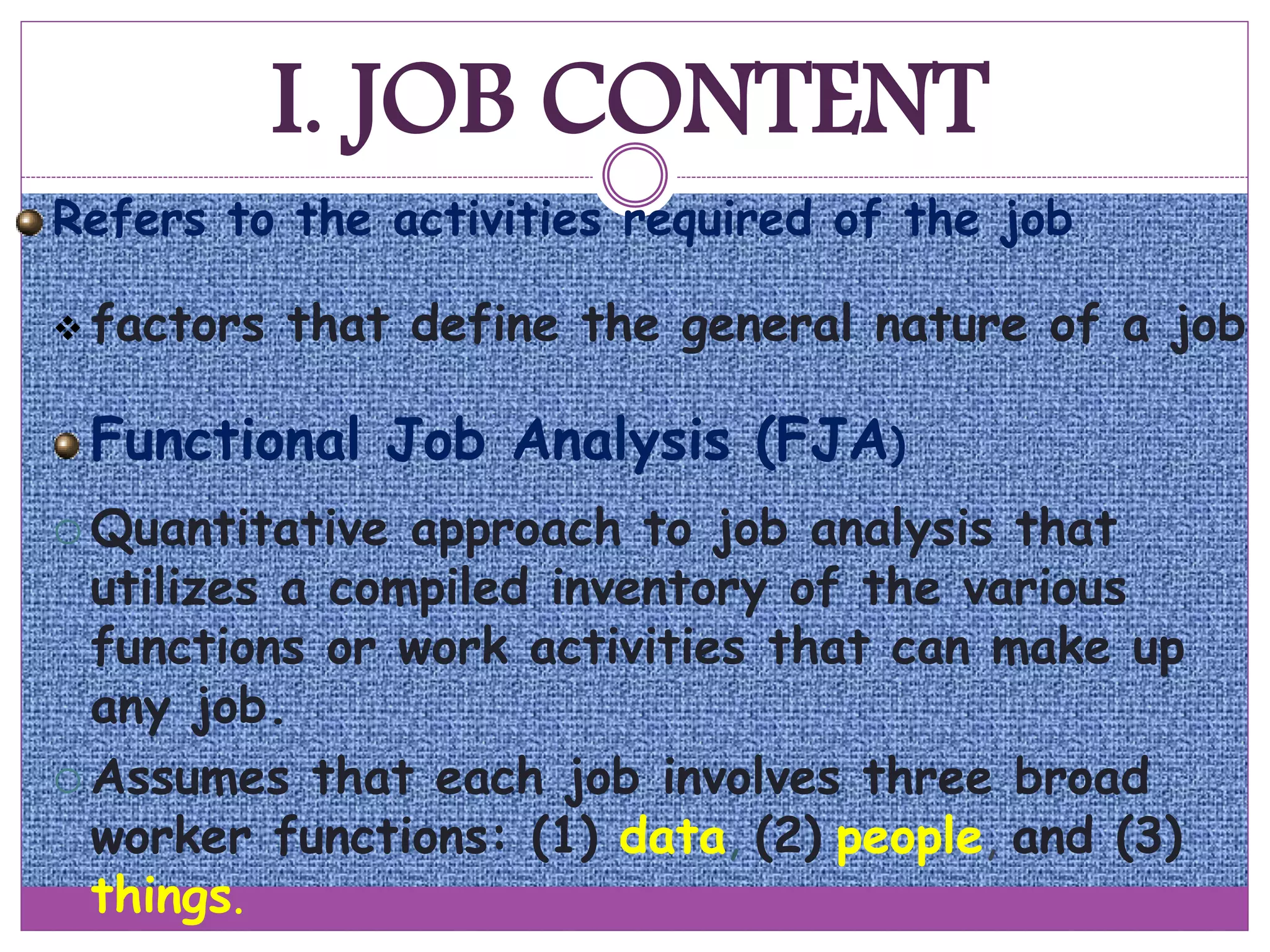 I. JOB CONTENT
Refers to the activities required of the job
 factors that define the general nature of a job
Functional Job Analysis (FJA)
 Quantitative approach to job analysis that
utilizes a compiled inventory of the various
functions or work activities that can make up
any job.
 Assumes that each job involves three broad
worker functions: (1) data, (2) people, and (3)
things.
 