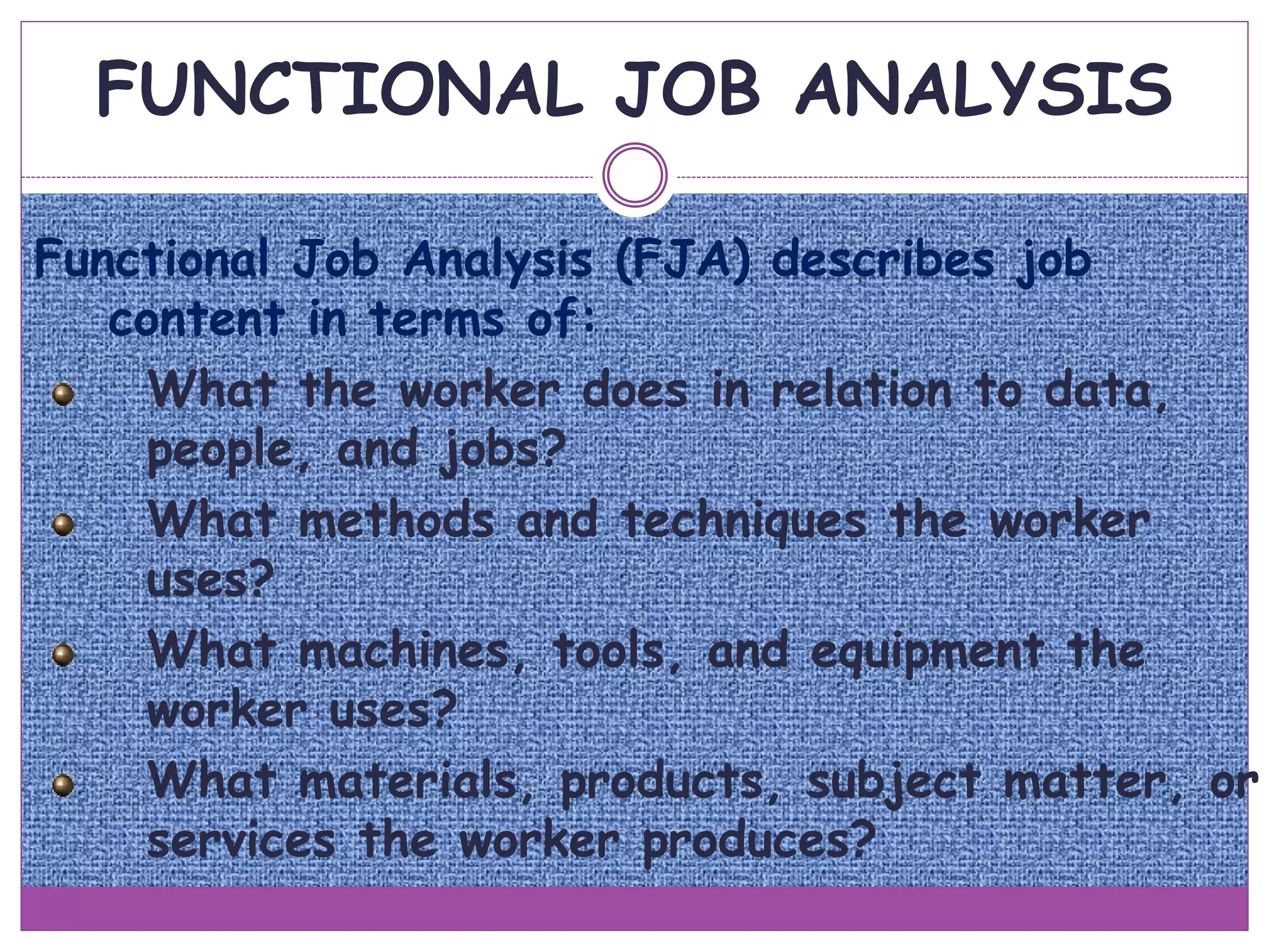 FUNCTIONAL JOB ANALYSIS
Functional Job Analysis (FJA) describes job
content in terms of:
What the worker does in relation to data,
people, and jobs?
What methods and techniques the worker
uses?
What machines, tools, and equipment the
worker uses?
What materials, products, subject matter, or
services the worker produces?
 