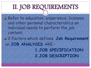 II. JOB REQUIREMENTS
Refer to education, experience, licenses,
and other personal characteristics an
individual needs to perform the job
content.
2 Factors which defines Job Requirement
on JOB ANALYSIS ARE:-
1.JOB SPECIFICATION
2.JOB DESCRIPTION
 