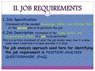 II. JOB REQUIREMENTS
1.Job Specification
Statement of the needed Knowledge, Skills, and Abilities (KSAs)
of the person who is to perform the job.
2.Job Description Statement of the Tasks, Duties, and
Responsibilities (TDRs) of a job to be performed
This is a written statement of what the job holder does, how it is done,
under what conditions it is done and why it is done.
The job analysis approach used here for identifying
the job requirement is POSITION ANALYSIS
QUESTIONNAIRE (PAQ),
 
