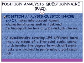 POSITION ANALYSIS QUESTIONNAIRE
(PAQ),
POSITION ANALYSIS QUESTIONNAIRE
(PAQ), takes into account human
characteristics as well as task and
technological factors of jobs and job classes.
 A questionnaire covering 194 different tasks
that, by means of a five-point scale, seeks
to determine the degree to which different
tasks are involved in performing a particular
job
 