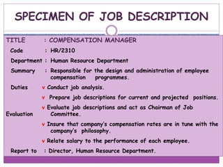 SPECIMEN OF JOB DESCRIPTION
TITLE : COMPENSATION MANAGER
Code : HR/2310
Department : Human Resource Department
Summary : Responsible for the design and administration of employee
compensation programmes.
Duties v Conduct job analysis.
v Prepare job descriptions for current and projected positions.
v Evaluate job descriptions and act as Chairman of Job
Evaluation Committee.
v Insure that company’s compensation rates are in tune with the
company’s philosophy.
v Relate salary to the performance of each employee.
Report to : Director, Human Resource Department.
 