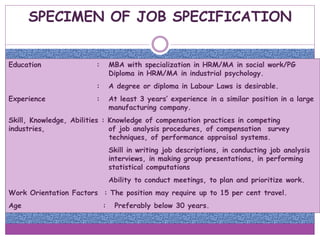 SPECIMEN OF JOB SPECIFICATION
Education : MBA with specialization in HRM/MA in social work/PG
Diploma in HRM/MA in industrial psychology.
: A degree or diploma in Labour Laws is desirable.
Experience : At least 3 years’ experience in a similar position in a large
manufacturing company.
Skill, Knowledge, Abilities : Knowledge of compensation practices in competing
industries, of job analysis procedures, of compensation survey
techniques, of performance appraisal systems.
Skill in writing job descriptions, in conducting job analysis
interviews, in making group presentations, in performing
statistical computations
Ability to conduct meetings, to plan and prioritize work.
Work Orientation Factors : The position may require up to 15 per cent travel.
Age : Preferably below 30 years.
 