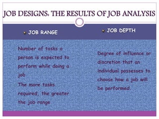 JOB RANGE JOB DEPTH
 Number of tasks a
person is expected to
perform while doing a
job
 The more tasks
required, the greater
the job range
 Degree of influence or
discretion that an
individual possesses to
choose how a job will
be performed.
JOB DESIGNS: THE RESULTS OF JOB ANALYSIS
 