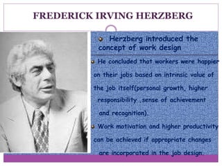 Herzberg introduced the
concept of work design
He concluded that workers were happier
on their jobs based on intrinsic value of
the job itself(personal growth, higher
responsibility ,sense of achievement
and recognition).
Work motivation and higher productivity
can be achieved if appropriate changes
are incorporated in the job design.
FREDERICK IRVING HERZBERG
 