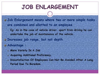 JOB ENLARGEMENT
Job Enlargement means where two or more simple tasks
are combined and allotted to an employee
 Eg: As in the case of vehicle driver, apart from driving he can
undertake the job of maintenance of the vehicle.
Increases job range, but not depth
Advantage :
More Variety In A Job
Acquiring Additional Proficiency.
Dissatisfaction Of Employees Can Not Be Avoided After A Long
Period Due To Boredom.
 