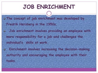 JOB ENRICHMENT
The concept of job enrichment was developed by
Fredrik Herzberg in the 1950s.
Job enrichment involves providing an employee with
more responsibility for a job and challenges the
individual’s skills at work.
Enrichment involves increasing the decision-making
authority and encouraging the employee with their
tasks.
 