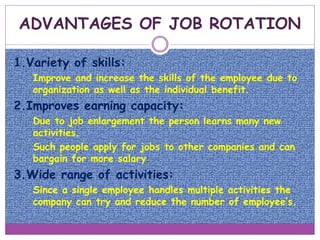 1.Variety of skills:
o Improve and increase the skills of the employee due to
organization as well as the individual benefit.
2.Improves earning capacity:
o Due to job enlargement the person learns many new
activities.
o Such people apply for jobs to other companies and can
bargain for more salary.
3.Wide range of activities:
o Since a single employee handles multiple activities the
company can try and reduce the number of employee’s.
ADVANTAGES OF JOB ROTATION
 
