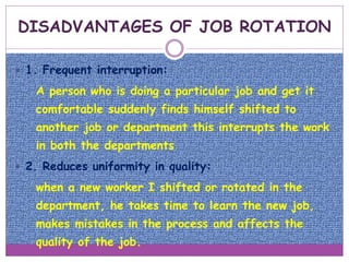  1. Frequent interruption:
o A person who is doing a particular job and get it
comfortable suddenly finds himself shifted to
another job or department this interrupts the work
in both the departments
 2. Reduces uniformity in quality:
o when a new worker I shifted or rotated in the
department, he takes time to learn the new job,
makes mistakes in the process and affects the
quality of the job.
DISADVANTAGES OF JOB ROTATION
 
