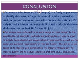 CONCLUSION
Job analysis (also known as Work analysis) is a family of procedures
to identify the content of a job in terms of activities involved and
attributes or job requirements needed to perform the activities. Job
analysis provide information to organizations which helps to determine
which employees are best fit for specific jobs.
Job design (also referred to as work design or task design) is the
specification of contents, methods and relationship of jobs in order
to satisfy technological and organizational requirements as well as the
social and personal requirements of the job holder .The aim of a job
design is to improve Job Satisfaction, to improve through-put, to
improve quality and to reduce employee problems (e.g., grievances,
absenteeism).
 