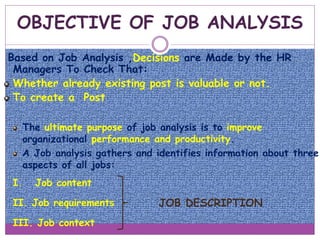 OBJECTIVE OF JOB ANALYSIS
Based on Job Analysis ,Decisions are Made by the HR
Managers To Check That:
Whether already existing post is valuable or not.
To create a Post
The ultimate purpose of job analysis is to improve
organizational performance and productivity.
A Job analysis gathers and identifies information about three
aspects of all jobs:
I. Job content
II. Job requirements
III. Job context
JOB DESCRIPTION
 