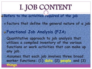 I. JOB CONTENT
Refers to the activities required of the job
 factors that define the general nature of a job
Functional Job Analysis (FJA)
 Quantitative approach to job analysis that
utilizes a compiled inventory of the various
functions or work activities that can make up
any job.
 Assumes that each job involves three broad
worker functions: (1) data, (2) people, and (3)
things.
 