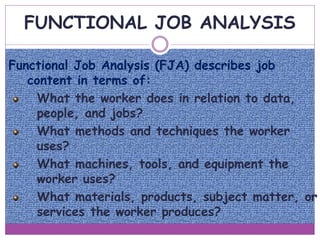 FUNCTIONAL JOB ANALYSIS
Functional Job Analysis (FJA) describes job
content in terms of:
What the worker does in relation to data,
people, and jobs?
What methods and techniques the worker
uses?
What machines, tools, and equipment the
worker uses?
What materials, products, subject matter, or
services the worker produces?
 