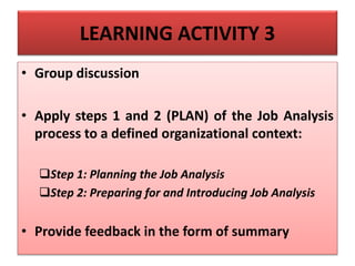 LEARNING ACTIVITY 3
• Group discussion
• Apply steps 1 and 2 (PLAN) of the Job Analysis
process to a defined organizational context:
Step 1: Planning the Job Analysis
Step 2: Preparing for and Introducing Job Analysis
• Provide feedback in the form of summary
 