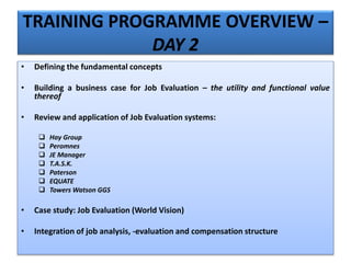 TRAINING PROGRAMME OVERVIEW –
DAY 2
• Defining the fundamental concepts
• Building a business case for Job Evaluation – the utility and functional value
thereof
• Review and application of Job Evaluation systems:
 Hay Group
 Peromnes
 JE Manager
 T.A.S.K.
 Paterson
 EQUATE
 Towers Watson GGS
• Case study: Job Evaluation (World Vision)
• Integration of job analysis, -evaluation and compensation structure
 