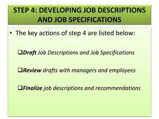 STEP 4: DEVELOPING JOB DESCRIPTIONS
AND JOB SPECIFICATIONS
• The key actions of step 4 are listed below:
Draft Job Descriptions and Job Specifications
Review drafts with managers and employees
Finalize job descriptions and recommendations
 