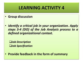 LEARNING ACTIVITY 4
• Group discussion
• Identify a critical job in your organization. Apply
steps 3-4 (DO) of the Job Analysis process to a
defined organizational context.
Job Description
Job Specification
• Provide feedback in the form of summary
 