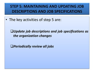 STEP 5: MAINTAINING AND UPDATING JOB
DESCRIPTIONS AND JOB SPECIFICATIONS
• The key activities of step 5 are:
Update job descriptions and job specifications as
the organization changes
Periodically review all jobs
 