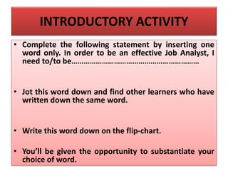 INTRODUCTORY ACTIVITY
• Complete the following statement by inserting one
word only. In order to be an effective Job Analyst, I
need to/to be………………………………………………………
• Jot this word down and find other learners who have
written down the same word.
• Write this word down on the flip-chart.
• You’ll be given the opportunity to substantiate your
choice of word.
 