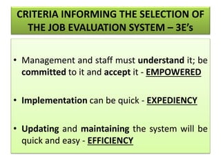 CRITERIA INFORMING THE SELECTION OF
THE JOB EVALUATION SYSTEM – 3E’s
• Management and staff must understand it; be
committed to it and accept it - EMPOWERED
• Implementation can be quick - EXPEDIENCY
• Updating and maintaining the system will be
quick and easy - EFFICIENCY
 