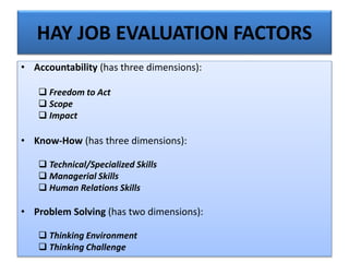 HAY JOB EVALUATION FACTORS
• Accountability (has three dimensions):
 Freedom to Act
 Scope
 Impact
• Know-How (has three dimensions):
 Technical/Specialized Skills
 Managerial Skills
 Human Relations Skills
• Problem Solving (has two dimensions):
 Thinking Environment
 Thinking Challenge
 