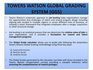 TOWERS WATSON GLOBAL GRADING
SYSTEM (GGS)
• Towers Watson’s systematic approach to job leveling helps organizations manage
the opportunities and challenges of talent and reward program design including
aligning jobs located in multiple regions or across different lines of business, or
creating a career framework that integrates employees after a merger, acquisition
or other structural change.
• Job leveling is an analytical process that can determine the relative value of jobs in
your organization, and it provides a foundation for reward and talent
management programs
• The Global Grade calculator allows you to grade jobs following the proprietary
Towers Watson Global Grading methodology using three key steps:
 Scope of the business
 Band for the job
 Grade for the job
• The Global Grades generated by the calculator correlate with those included in the
Towers Watson compensation surveys providing a valuable reference when
assessing the competitiveness of reward packages.
 