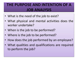THE PURPOSE AND INTENTION OF A
JOB ANALYSIS
• What is the need of the job to exist?
• What physical and mental activities does the
worker undertake?
• When is the job to be performed?
• Where is the job to be performed?
• How does the job performed by an employee?
• What qualities and qualifications are required
to perform the job?
 