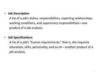 • Job Description
A list of a job’s duties, responsibilities, reporting relationships,
working conditions, and supervisory responsibilities—one
product of a job analysis.
• Job Specifications
A list of a job’s “human requirements,” that is, the requisite
education, skills, personality, and so on—another product of a
job analysis.
4
 