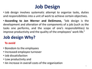 Job Design
6
• Job design involves systematic attempt to organize tasks, duties
and responsibilities into a unit of work to achieve certain objectives.
• According to Jon Werner and DeSimone, “Job design is the
development and alteration of the components of a job (such as the
tasks one performs, and the scope of one’s responsibilities) to
improve productivity and the quality of the employees’ work life.”
Job design Why?
• Boredom to the employees
• Increased employee turnover
• Job dissatisfaction
• Low productivity and
• An increase in overall costs of the organization
To avoid
 