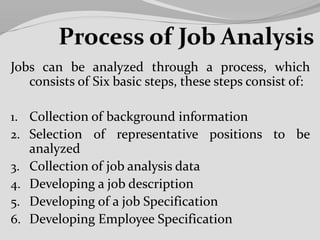 Jobs can be analyzed through a process, which
consists of Six basic steps, these steps consist of:
1. Collection of background information
2. Selection of representative positions to be
analyzed
3. Collection of job analysis data
4. Developing a job description
5. Developing of a job Specification
6. Developing Employee Specification
 