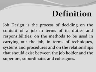 Job Design is the process of deciding on the
content of a job in terms of its duties and
responsibilities; on the methods to be used in
carrying out the job, in terms of techniques,
systems and procedures and on the relationships
that should exist between the job holder and the
superiors, subordinates and colleagues.
 