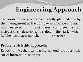 The work of every workman is fully planned out by
the management at least on day in advance and each
man receives in most cases complete written
instructions, describing in detail the task which
he/she has to accomplish. -FW Taylor
Problem with this approach:
Repetition-Mechanical pacing-no end product-little
social interaction-no input.
 