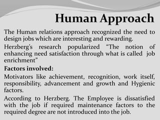 The Human relations approach recognized the need to
design jobs which are interesting and rewarding.
Herzberg’s research popularized “The notion of
enhancing need satisfaction through what is called job
enrichment”
Factors involved:
Motivators like achievement, recognition, work itself,
responsibility, advancement and growth and Hygienic
factors.
According to Herzberg. The Employee is dissatisfied
with the job if required maintenance factors to the
required degree are not introduced into the job.
 