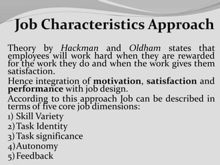 Theory by Hackman and Oldham states that
employees will work hard when they are rewarded
for the work they do and when the work gives them
satisfaction.
Hence integration of motivation, satisfaction and
performance with job design.
According to this approach Job can be described in
terms of five core job dimensions:
1) Skill Variety
2)Task Identity
3)Task significance
4)Autonomy
5)Feedback
 