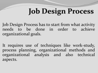 Job Design Process has to start from what activity
needs to be done in order to achieve
organizational goals.
It requires use of techniques like work-study,
process planning, organizational methods and
organizational analysis and also technical
aspects.
 